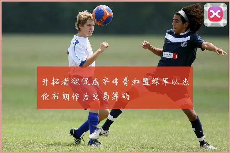 开拓者欲促成字母哥加盟绿军以杰伦布朗作为交易筹码