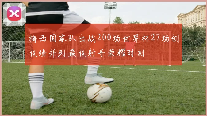 梅西国家队出战200场世界杯27场创佳绩并列最佳射手荣耀时刻