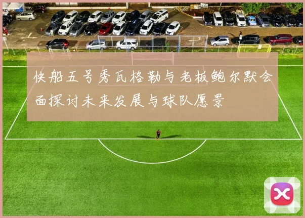 快船五号秀瓦格勒与老板鲍尔默会面探讨未来发展与球队愿景
