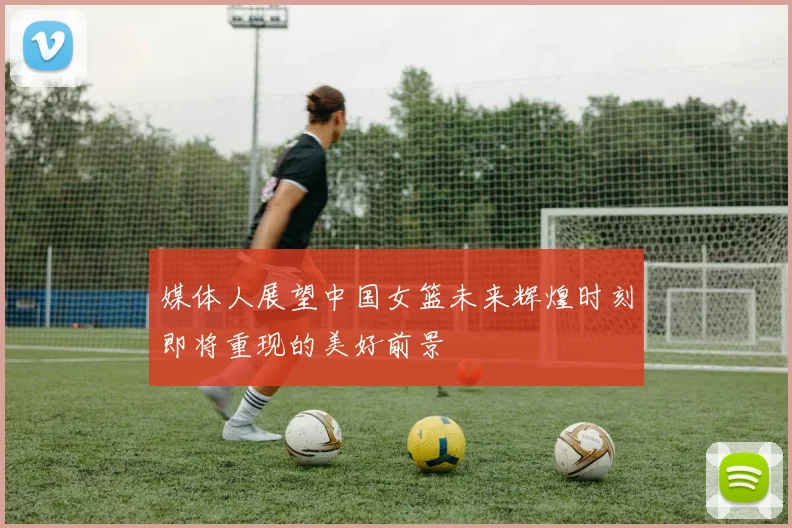 媒体人展望中国女篮未来辉煌时刻即将重现的美好前景