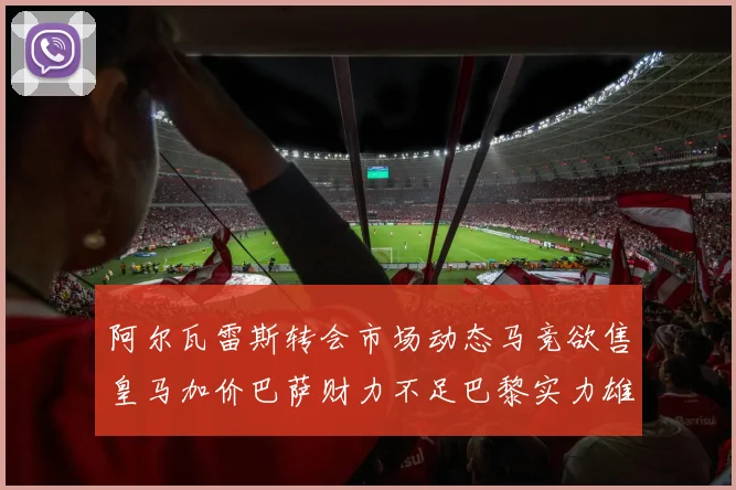 阿尔瓦雷斯转会市场动态马竞欲售皇马加价巴萨财力不足巴黎实力雄厚