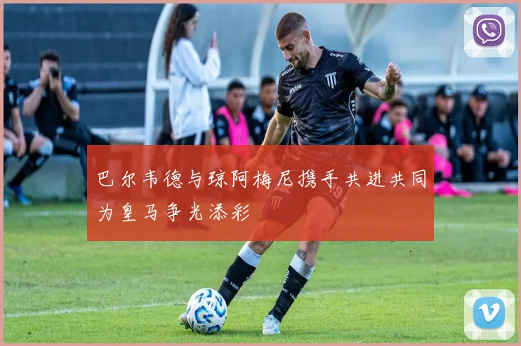 巴尔韦德与琼阿梅尼携手共进共同为皇马争光添彩