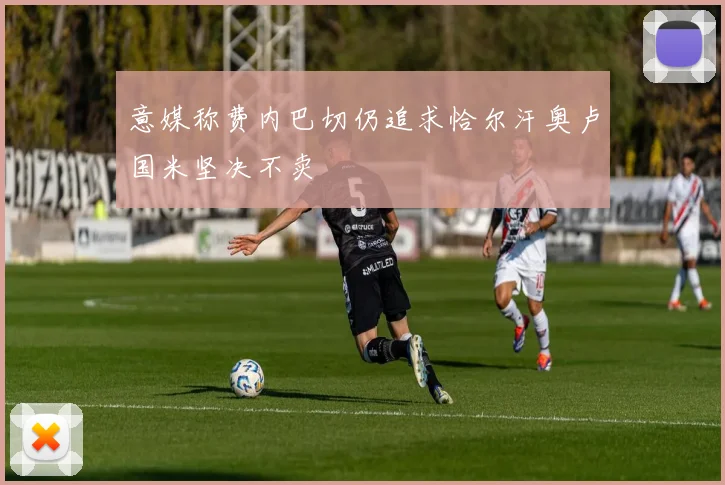 意媒称费内巴切仍追求恰尔汗奥卢国米坚决不卖