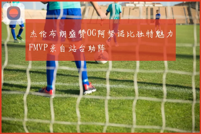 杰伦布朗盛赞OG阿努诺比独特魅力FMVP亲自站台助阵