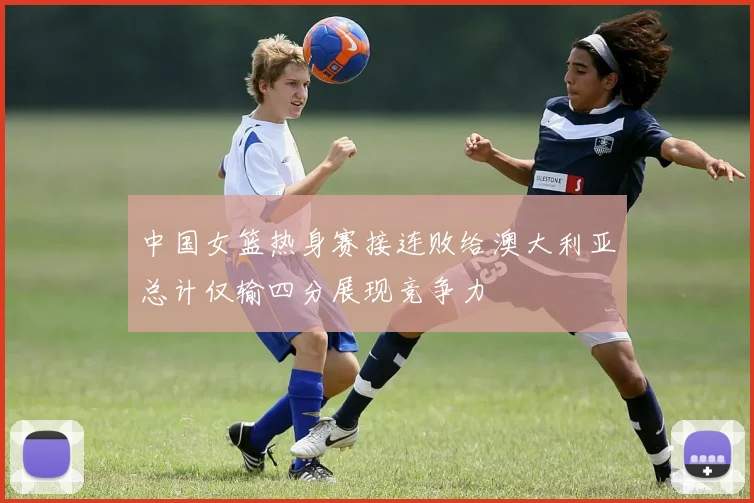 中国女篮热身赛接连败给澳大利亚总计仅输四分展现竞争力