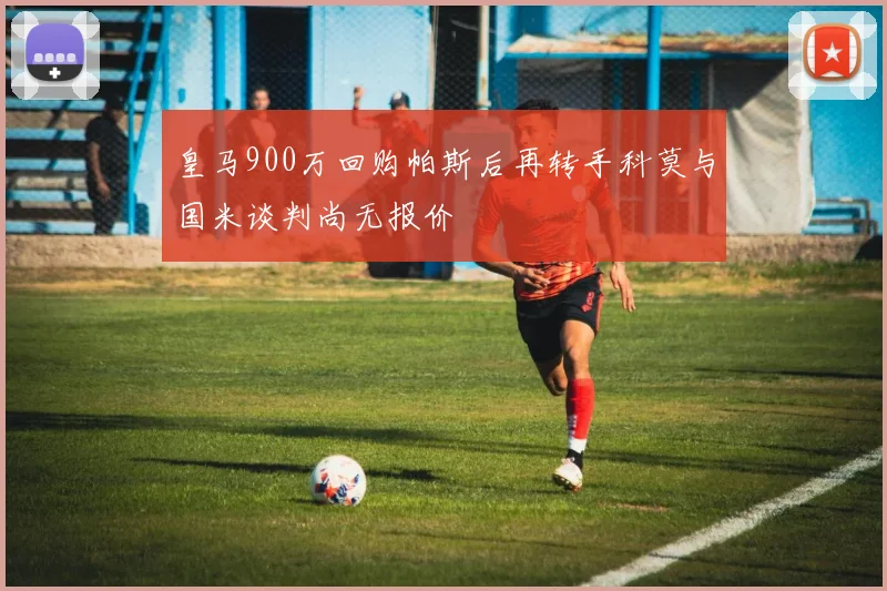皇马900万回购帕斯后再转手科莫与国米谈判尚无报价