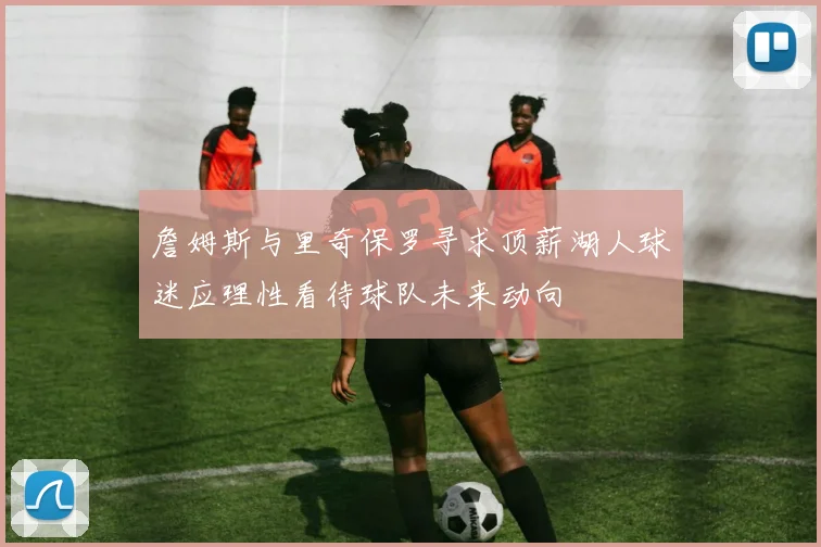 詹姆斯与里奇保罗寻求顶薪湖人球迷应理性看待球队未来动向